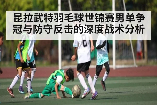 昆拉武特羽毛球世锦赛男单争冠与防守反击的深度战术分析